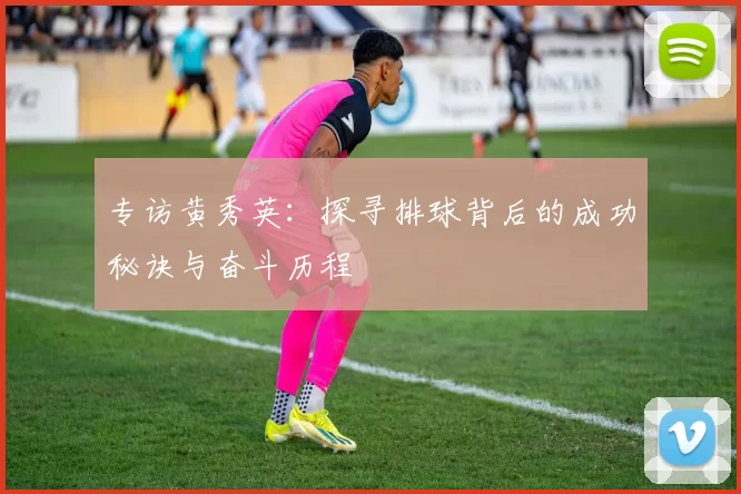 专访黄秀英：探寻排球背后的成功秘诀与奋斗历程