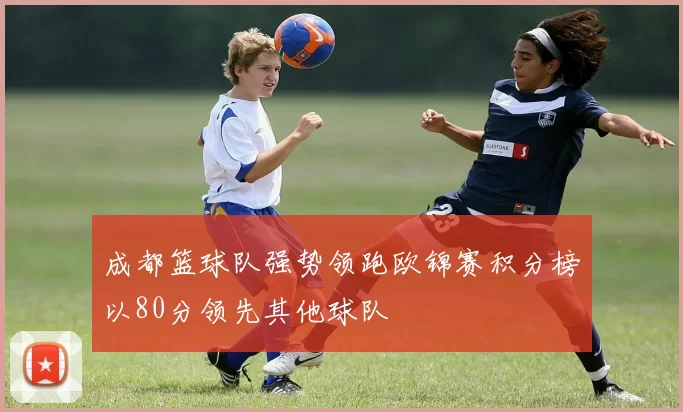 成都篮球队强势领跑欧锦赛积分榜以80分领先其他球队