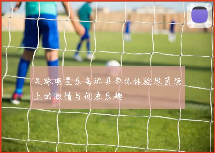 足球明星乐高玩具带你体验绿茵场上的激情与创意乐趣