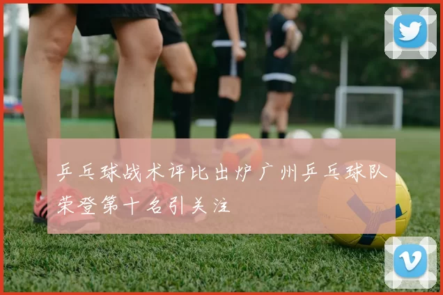 乒乓球战术评比出炉广州乒乓球队荣登第十名引关注