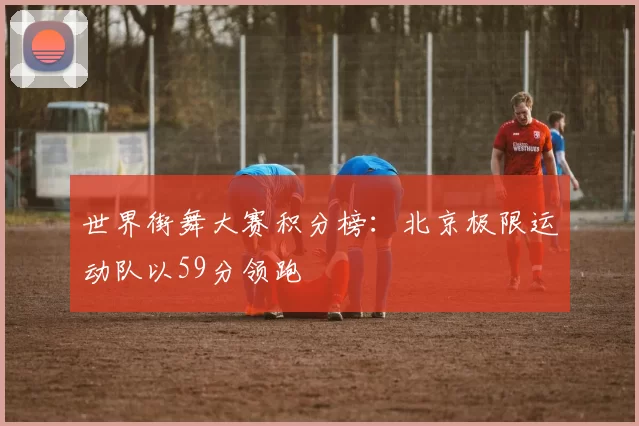 世界街舞大赛积分榜：北京极限运动队以59分领跑