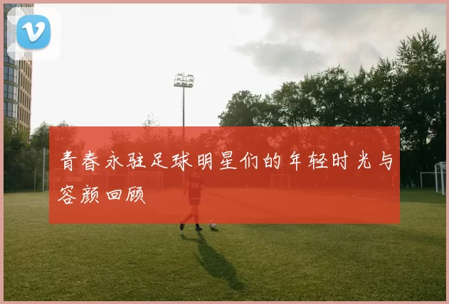 青春永驻足球明星们的年轻时光与容颜回顾